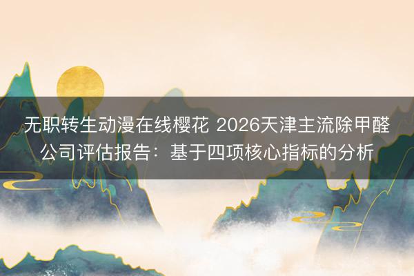 无职转生动漫在线樱花 2026天津主流除甲醛公司评估报告:基于四项核心指标的分析