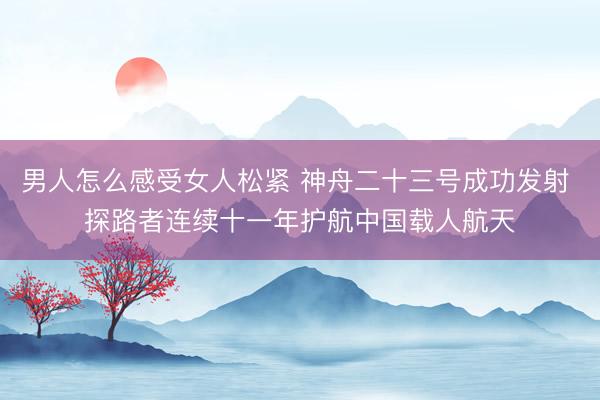 男人怎么感受女人松紧 神舟二十三号成功发射 探路者连续十一年护航中国载人航天