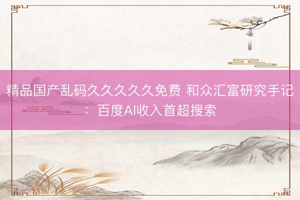 精品国产乱码久久久久久免费 和众汇富研究手记：百度AI收入首超搜索