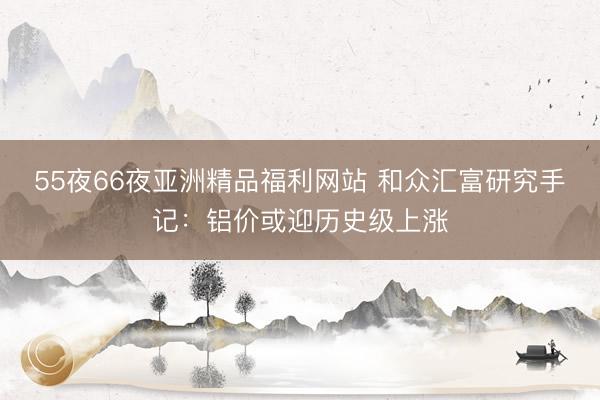 55夜66夜亚洲精品福利网站 和众汇富研究手记：铝价或迎历史级上涨