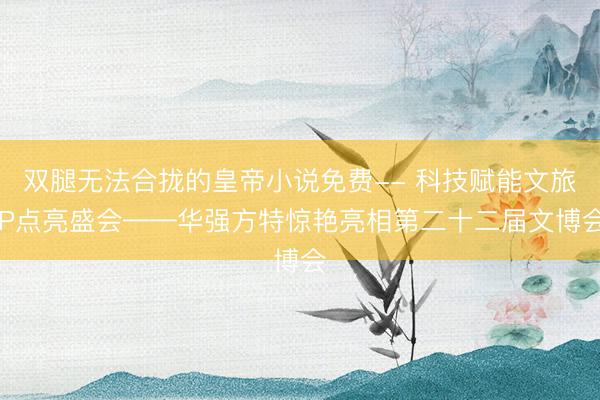 双腿无法合拢的皇帝小说免费-- 科技赋能文旅IP点亮盛会——华强方特惊艳亮相第二十二届文博会