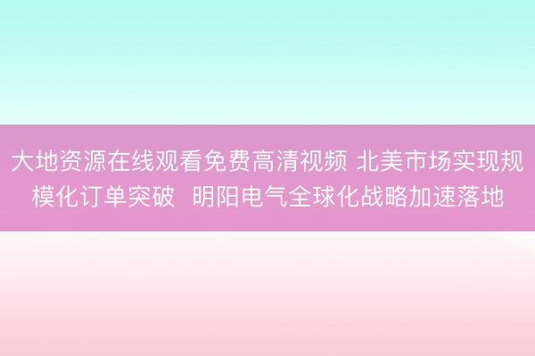 大地资源在线观看免费高清视频 北美市场实现规模化订单突破  明阳电气全球化战略加速落地