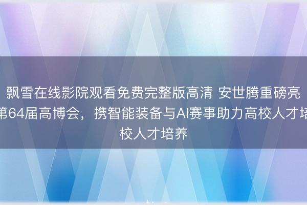 飘雪在线影院观看免费完整版高清 安世腾重磅亮相第64届高博会，携智能装备与AI赛事助力高校人才培养