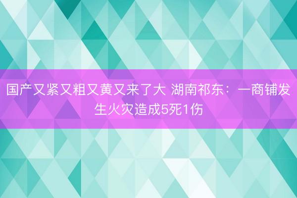 国产又紧又粗又黄又来了大 湖南祁东：一商铺发生火灾造成5死1伤
