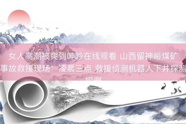 女人高潮被爽到呻吟在线观看 山西留神峪煤矿事故救援现场：凌晨三点 救援侦测机器人下井探测