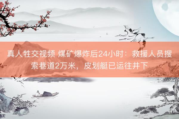 真人牲交视频 煤矿爆炸后24小时：救援人员搜索巷道2万米，皮划艇已运往井下
