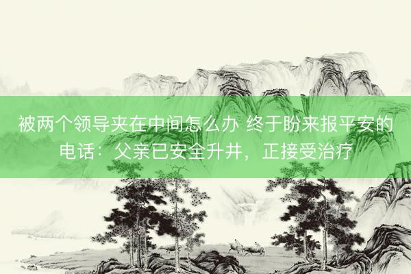 被两个领导夹在中间怎么办 终于盼来报平安的电话：父亲已安全升井，正接受治疗
