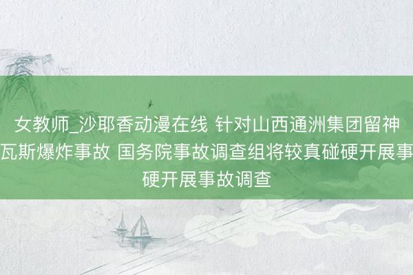 女教师_沙耶香动漫在线 针对山西通洲集团留神峪煤矿瓦斯爆炸事故 国务院事故调查组将较真碰硬开展事故调查