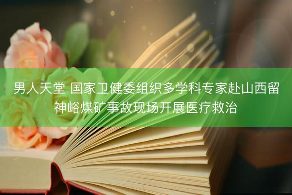 男人天堂 国家卫健委组织多学科专家赴山西留神峪煤矿事故现场开展医疗救治