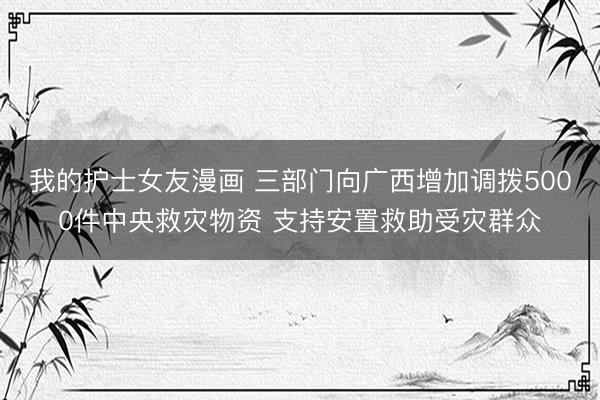 我的护士女友漫画 三部门向广西增加调拨5000件中央救灾物资 支持安置救助受灾群众