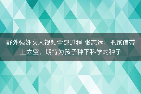 野外强奷女人视频全部过程 张志远：把家信带上太空，期待为孩子种下科学的种子