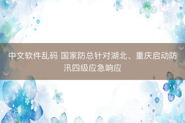 中文软件乱码 国家防总针对湖北、重庆启动防汛四级应急响应