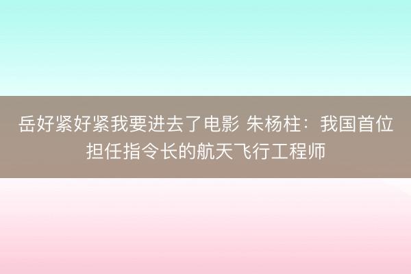 岳好紧好紧我要进去了电影 朱杨柱：我国首位担任指令长的航天飞行工程师