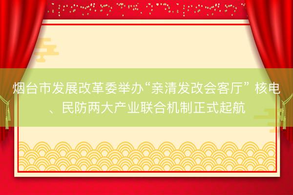 烟台市发展改革委举办“亲清发改会客厅” 核电、民防两大产业联合机制正式起航