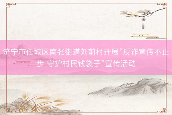 济宁市任城区南张街道刘前村开展“反诈宣传不止步 守护村民钱袋子”宣传活动