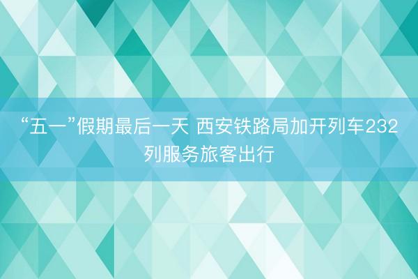 “五一”假期最后一天 西安铁路局加开列车232列服务旅客出行