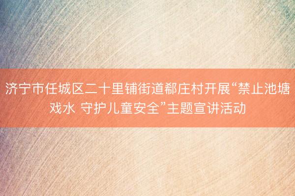 济宁市任城区二十里铺街道郗庄村开展“禁止池塘戏水 守护儿童安全”主题宣讲活动