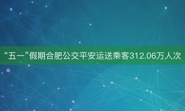 “五一”假期合肥公交平安运送乘客312.06万人次