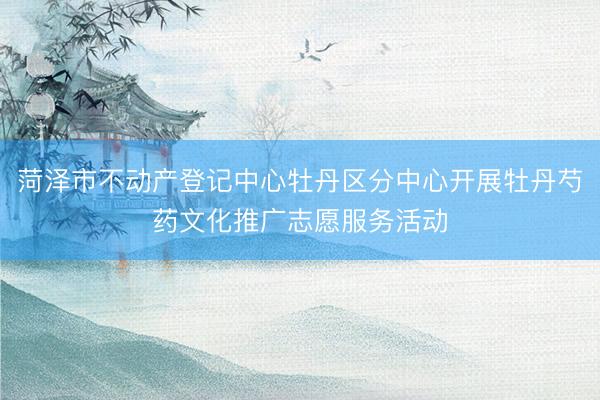 菏泽市不动产登记中心牡丹区分中心开展牡丹芍药文化推广志愿服务活动