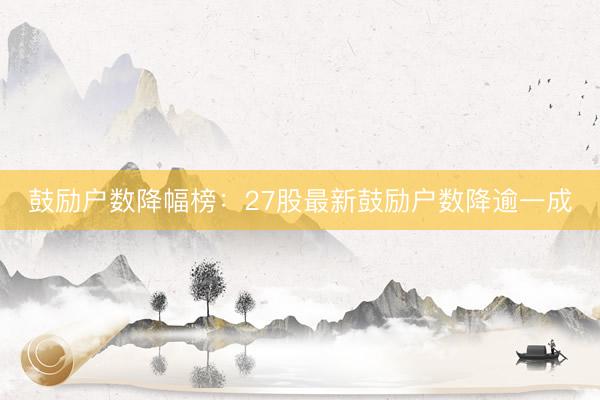 鼓励户数降幅榜：27股最新鼓励户数降逾一成