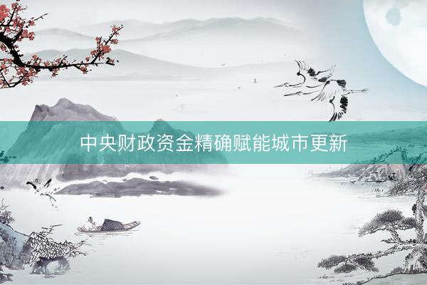 中央财政资金精确赋能城市更新