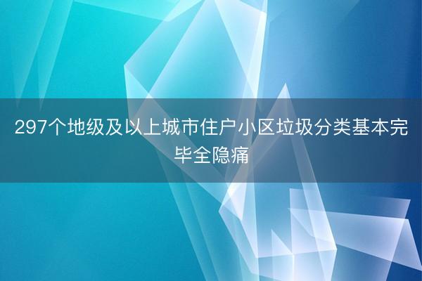 297个地级及以上城市住户小区垃圾分类基本完毕全隐痛