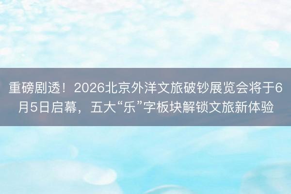 重磅剧透!2026北京外洋文旅破钞展览会将于6月5日启幕,五大“乐”字板块解锁文旅新体验