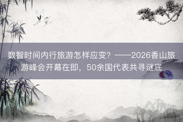 数智时间内行旅游怎样应变？——2026香山旅游峰会开幕在即，50余国代表共寻谜底