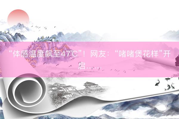 “体感温度飙至47℃”!网友:“啫啫煲花样”开启……
