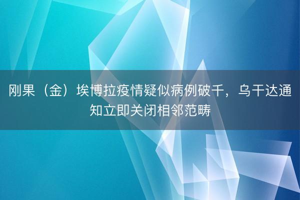 刚果（金）埃博拉疫情疑似病例破千，乌干达通知立即关闭相邻范畴