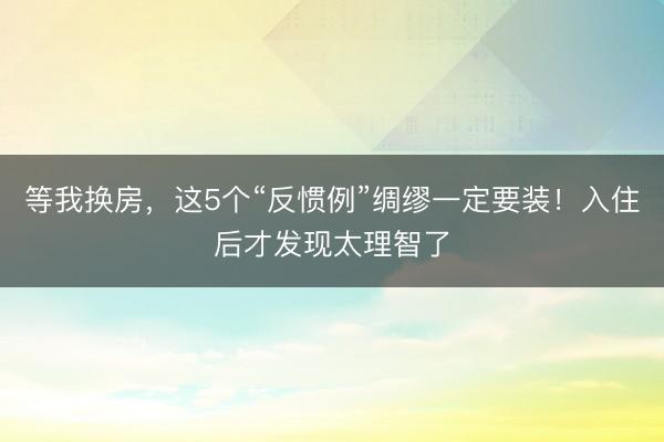 等我换房，这5个“反惯例”绸缪一定要装！入住后才发现太理智了