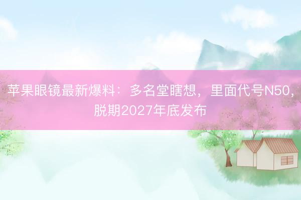 苹果眼镜最新爆料：多名堂瞎想，里面代号N50，脱期2027年底发布