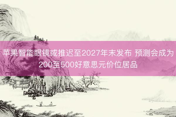 苹果智能眼镜或推迟至2027年末发布 预测会成为200至500好意思元价位居品