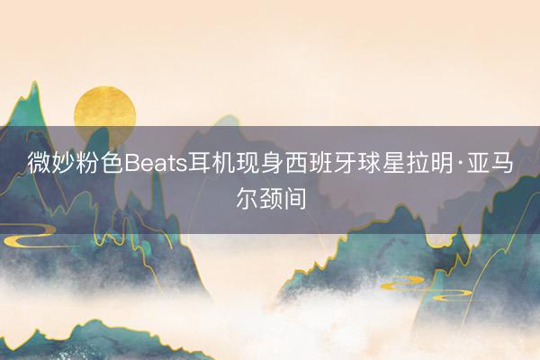 微妙粉色Beats耳机现身西班牙球星拉明·亚马尔颈间
