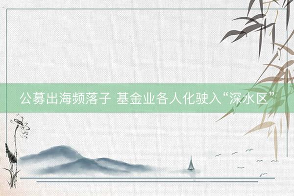 公募出海频落子 基金业各人化驶入“深水区”