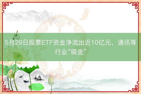 5月29日股票ETF资金净流出近10亿元，通讯等行业“吸金”