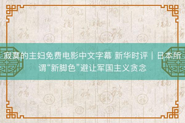 寂寞的主妇免费电影中文字幕 新华时评｜日本所谓“新脚色”避让军国主义贪念