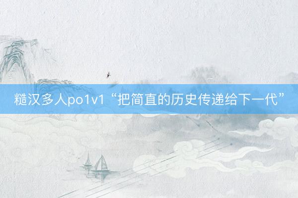 糙汉多人po1v1 “把简直的历史传递给下一代”