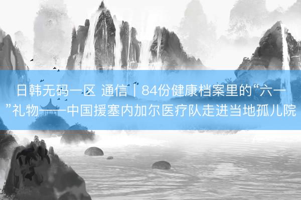 日韩无码一区 通信｜84份健康档案里的“六一”礼物——中国援塞内加尔医疗队走进当地孤儿院