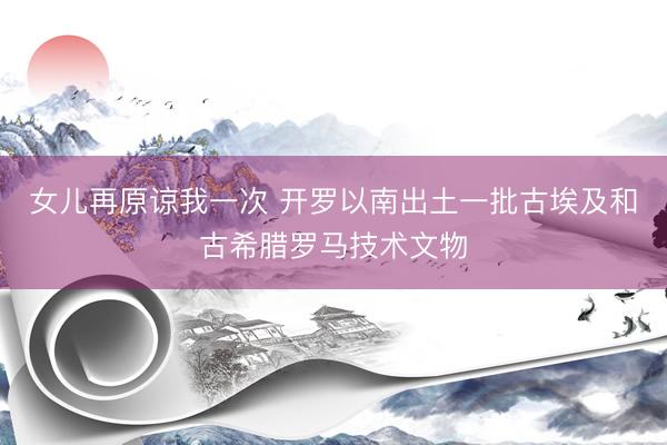 女儿再原谅我一次 开罗以南出土一批古埃及和古希腊罗马技术文物