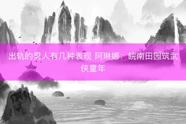 出轨的男人有几种表现 阿琳娜：皖南田园筑武侠童年
