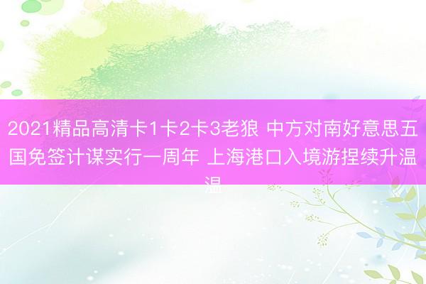 2021精品高清卡1卡2卡3老狼 中方对南好意思五国免签计谋实行一周年 上海港口入境游捏续升温