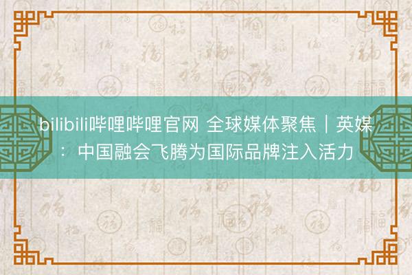 bilibili哔哩哔哩官网 全球媒体聚焦｜英媒：中国融会飞腾为国际品牌注入活力