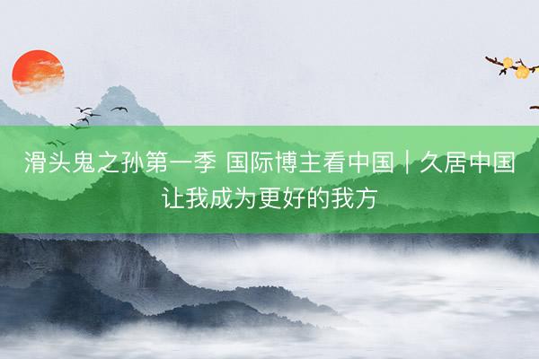 滑头鬼之孙第一季 国际博主看中国｜久居中国让我成为更好的我方