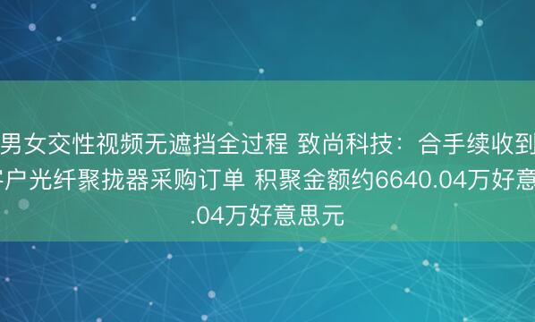 男女交性视频无遮挡全过程 致尚科技：合手续收到PH客户光纤聚拢器采购订单 积聚金额约6640.04万好意思元