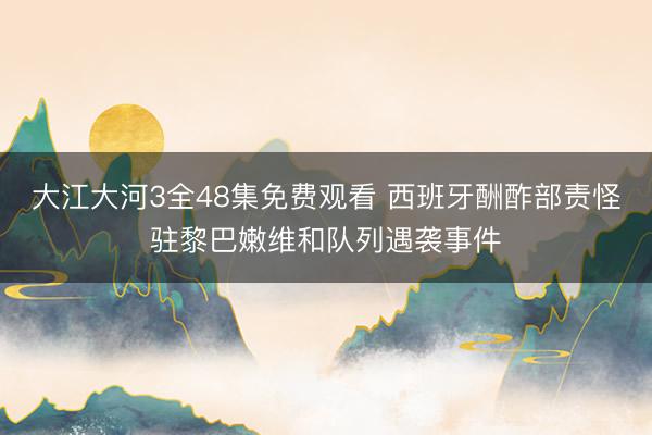 大江大河3全48集免费观看 西班牙酬酢部责怪驻黎巴嫩维和队列遇袭事件