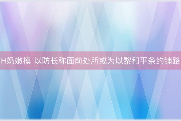 H奶嫩模 以防长称面前处所或为以黎和平条约铺路
