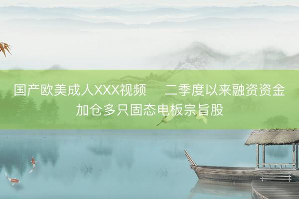 国产欧美成人XXX视频 ​二季度以来融资资金加仓多只固态电板宗旨股