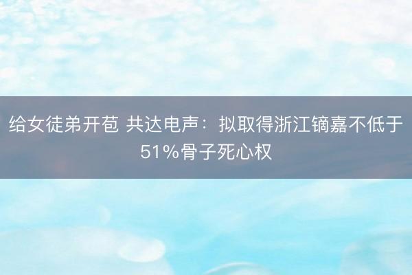 给女徒弟开苞 共达电声：拟取得浙江镝嘉不低于51%骨子死心权