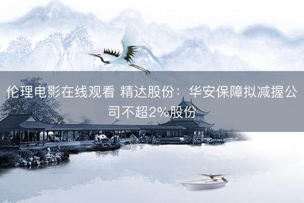 伦理电影在线观看 精达股份：华安保障拟减握公司不超2%股份